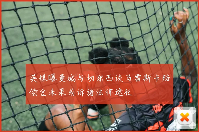 英媒曝曼城与切尔西谈马雷斯卡赔偿金未果或诉诸法律途径